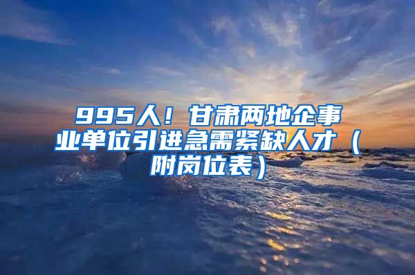 995人！甘肃两地企事业单位引进急需紧缺人才（附岗位表）