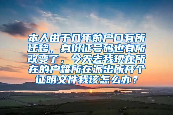 本人由于几年前户口有所迁移，身份证号码也有所改变了，今天去我现在所在的户籍所在派出所开个证明文件我该怎么办？