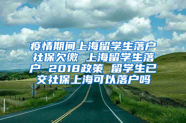 疫情期间上海留学生落户社保欠缴 上海留学生落户 2018政策 留学生已交社保上海可以落户吗