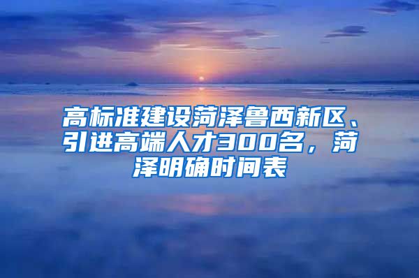 高标准建设菏泽鲁西新区、引进高端人才300名，菏泽明确时间表