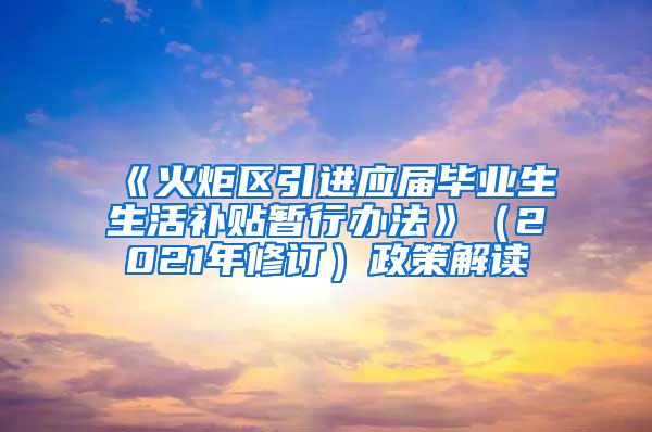 《火炬区引进应届毕业生生活补贴暂行办法》（2021年修订）政策解读