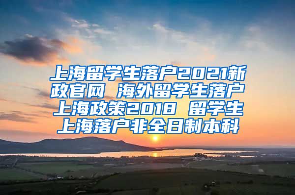 上海留学生落户2021新政官网 海外留学生落户上海政策2018 留学生上海落户非全日制本科