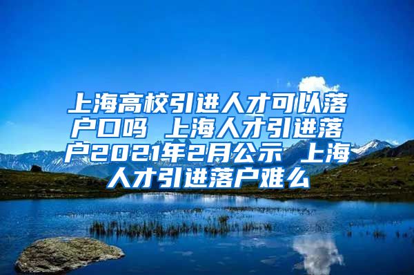 上海高校引进人才可以落户口吗 上海人才引进落户2021年2月公示 上海人才引进落户难么