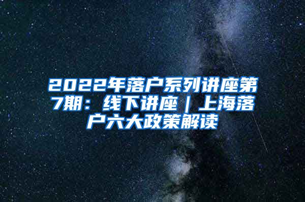 2022年落户系列讲座第7期：线下讲座｜上海落户六大政策解读