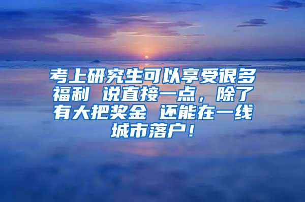 考上研究生可以享受很多福利 说直接一点，除了有大把奖金 还能在一线城市落户！