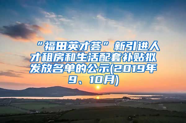 “福田英才荟”新引进人才租房和生活配套补贴拟发放名单的公示(2019年9、10月)