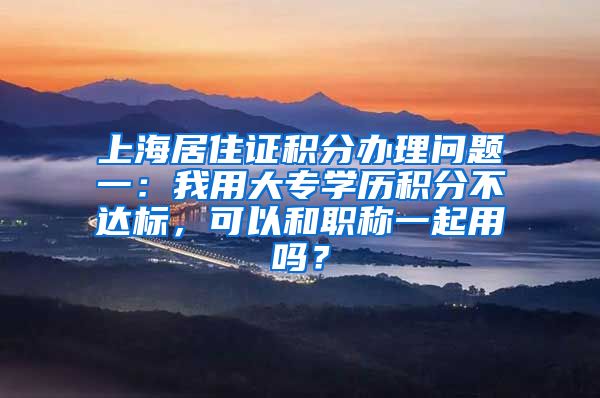 上海居住证积分办理问题一：我用大专学历积分不达标，可以和职称一起用吗？