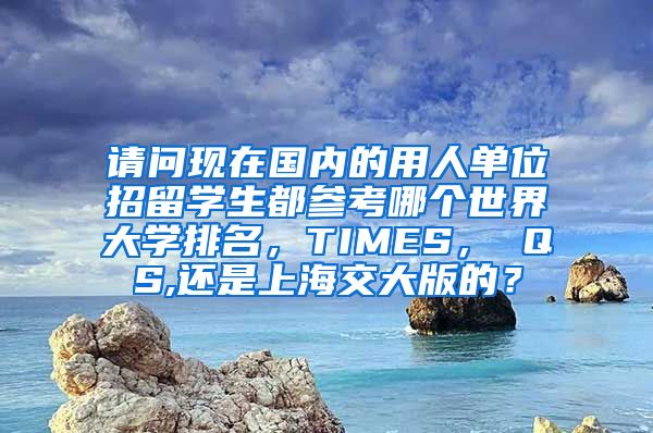 请问现在国内的用人单位招留学生都参考哪个世界大学排名，TIMES， QS,还是上海交大版的？