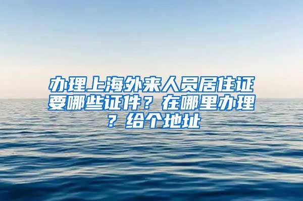 办理上海外来人员居住证要哪些证件？在哪里办理？给个地址