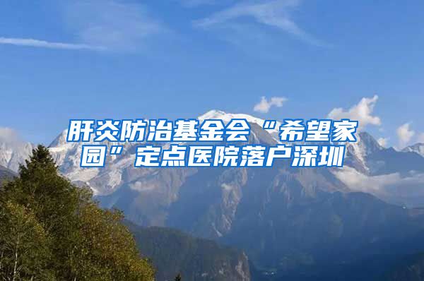 肝炎防治基金会“希望家园”定点医院落户深圳