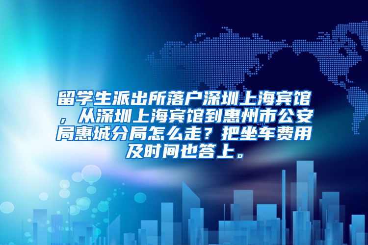 留学生派出所落户深圳上海宾馆，从深圳上海宾馆到惠州市公安局惠城分局怎么走？把坐车费用及时间也答上。