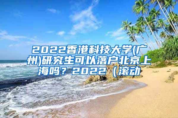 2022香港科技大学(广州)研究生可以落户北京上海吗？2022（滚动