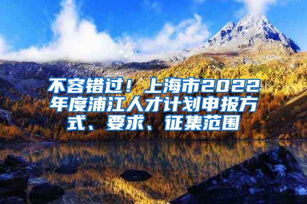 不容错过！上海市2022年度浦江人才计划申报方式、要求、征集范围