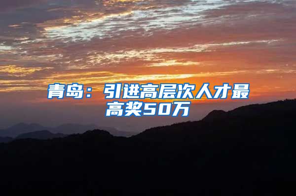 青岛：引进高层次人才最高奖50万