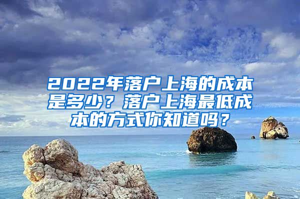 2022年落户上海的成本是多少？落户上海最低成本的方式你知道吗？