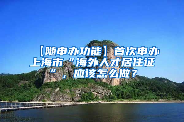 【随申办功能】首次申办上海市“海外人才居住证”，应该怎么做？