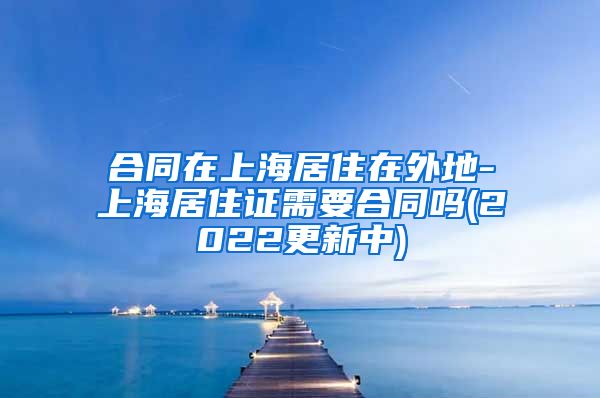 合同在上海居住在外地-上海居住证需要合同吗(2022更新中)