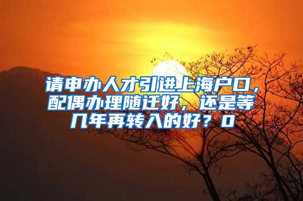 请申办人才引进上海户口，配偶办理随迁好，还是等几年再转入的好？0