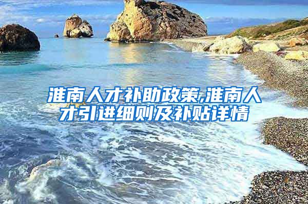 淮南人才补助政策,淮南人才引进细则及补贴详情