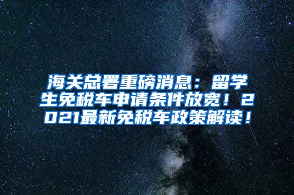 海关总署重磅消息：留学生免税车申请条件放宽！2021最新免税车政策解读！