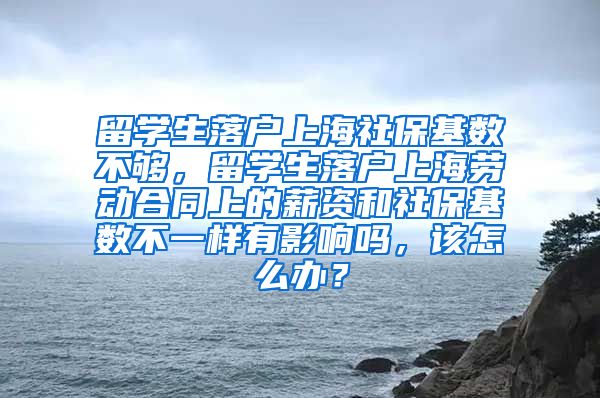 留学生落户上海社保基数不够，留学生落户上海劳动合同上的薪资和社保基数不一样有影响吗，该怎么办？