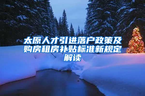 太原人才引进落户政策及购房租房补贴标准新规定解读