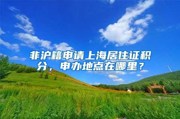 非沪籍申请上海居住证积分，申办地点在哪里？