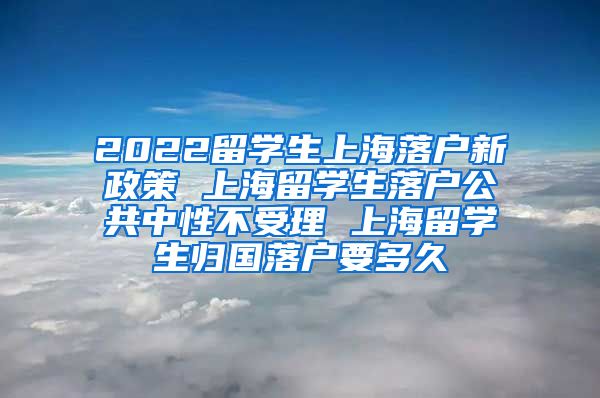 2022留学生上海落户新政策 上海留学生落户公共中性不受理 上海留学生归国落户要多久