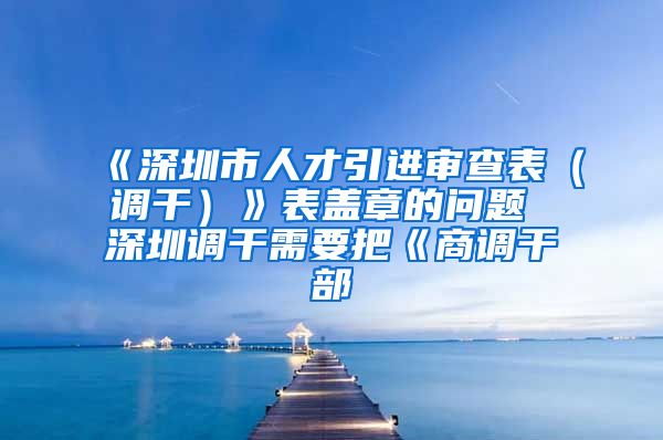 《深圳市人才引进审查表（调干）》表盖章的问题 深圳调干需要把《商调干部