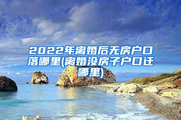 2022年离婚后无房户口落哪里(离婚没房子户口迁哪里)