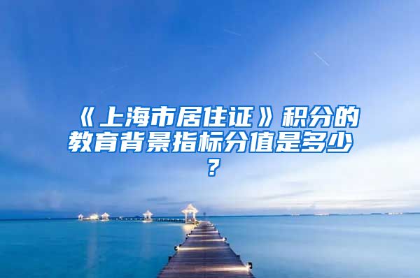 《上海市居住证》积分的教育背景指标分值是多少？