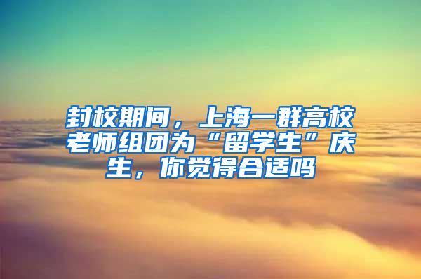 封校期间，上海一群高校老师组团为“留学生”庆生，你觉得合适吗