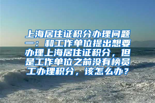 上海居住证积分办理问题一：和工作单位提出想要办理上海居住证积分，但是工作单位之前没有榜员工办理积分，该怎么办？