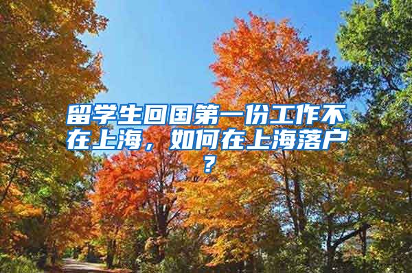 留学生回国第一份工作不在上海，如何在上海落户？