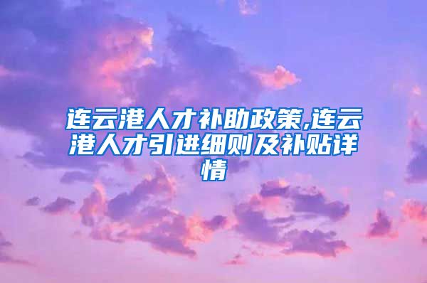 连云港人才补助政策,连云港人才引进细则及补贴详情