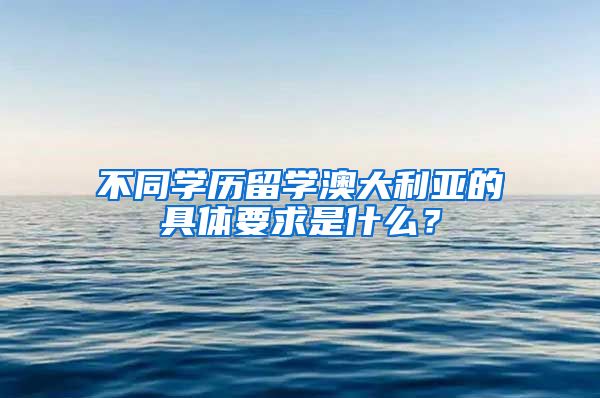 不同学历留学澳大利亚的具体要求是什么？