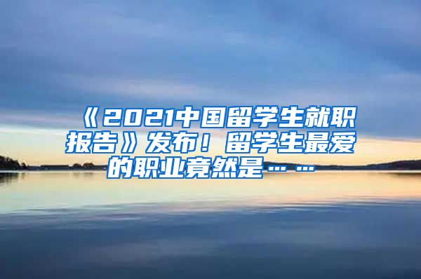 《2021中国留学生就职报告》发布！留学生最爱的职业竟然是……