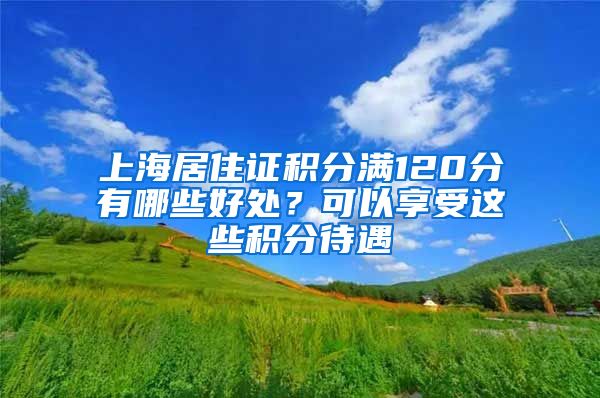 上海居住证积分满120分有哪些好处？可以享受这些积分待遇