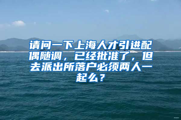 请问一下上海人才引进配偶随调，已经批准了，但去派出所落户必须两人一起么？