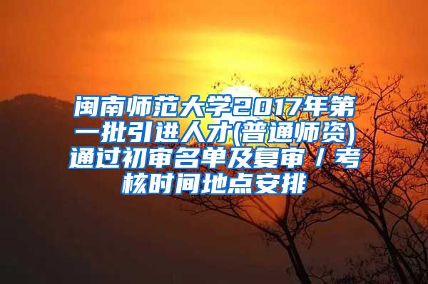 闽南师范大学2017年第一批引进人才(普通师资)通过初审名单及复审／考核时间地点安排