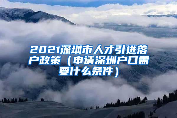 2021深圳市人才引进落户政策（申请深圳户口需要什么条件）