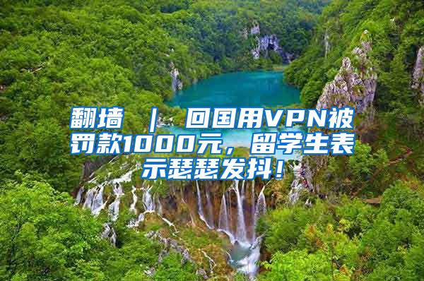 翻墙 ｜ 回国用VPN被罚款1000元，留学生表示瑟瑟发抖！