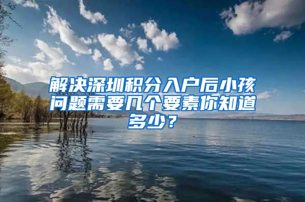 解决深圳积分入户后小孩问题需要几个要素你知道多少？