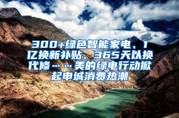 300+绿色智能家电、1亿换新补贴、365天以换代修……美的绿电行动掀起申城消费热潮