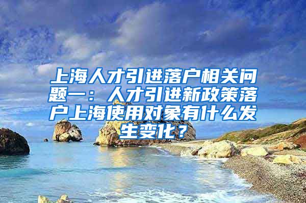 上海人才引进落户相关问题一：人才引进新政策落户上海使用对象有什么发生变化？