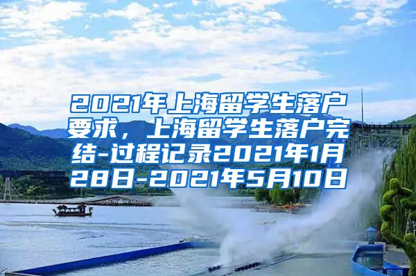 2021年上海留学生落户要求，上海留学生落户完结-过程记录2021年1月28日-2021年5月10日