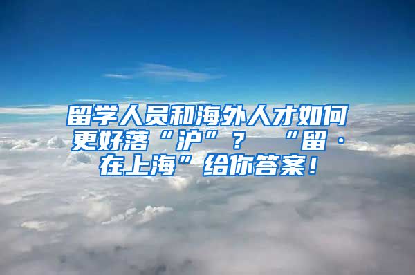 留学人员和海外人才如何更好落“沪”？ “留·在上海”给你答案！