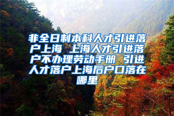 非全日制本科人才引进落户上海 上海人才引进落户不办理劳动手册 引进人才落户上海后户口落在哪里