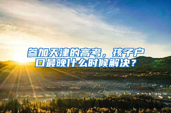 参加天津的高考，孩子户口最晚什么时候解决？