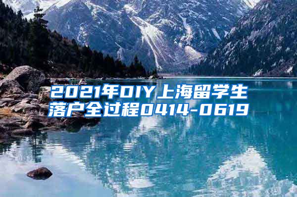 2021年DIY上海留学生落户全过程0414-0619